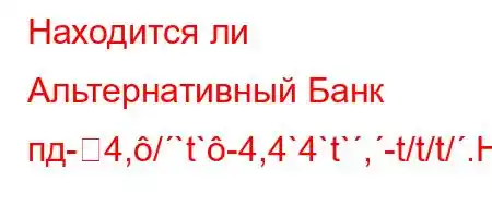 Находится ли Альтернативный Банк пд-4,/`t`-4,4`4`t`,-t/t/t/.H4,,4`4,4/t`.4-t.O